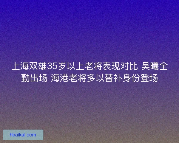 上海双雄35岁以上老将表现对比 吴曦全勤出场 海港老将多以替补身份登场