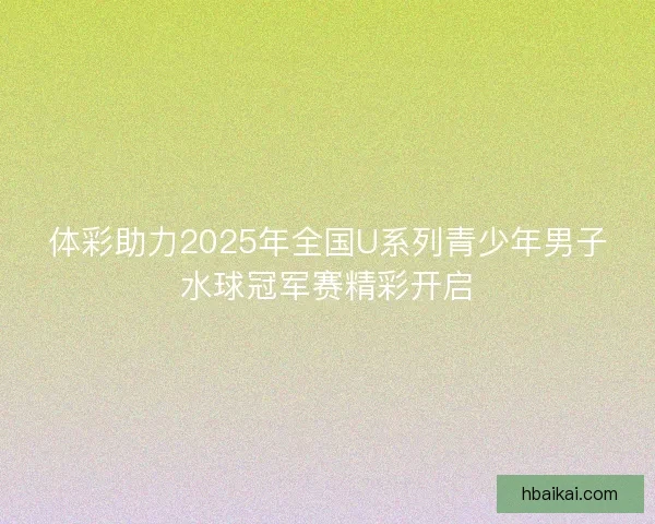 体彩助力2025年全国U系列青少年男子水球冠军赛精彩开启