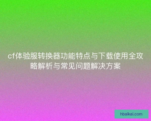 cf体验服转换器功能特点与下载使用全攻略解析与常见问题解决方案