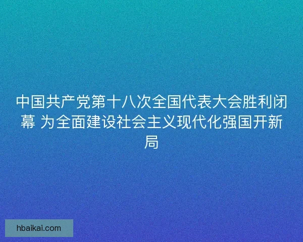 中国共产党第十八次全国代表大会胜利闭幕 为全面建设社会主义现代化强国开新局