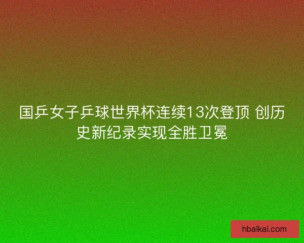 国乒女子乒球世界杯连续13次登顶 创历史新纪录实现全胜卫冕
