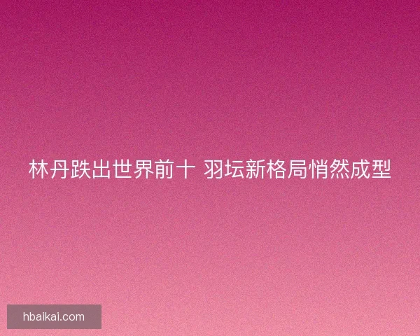 林丹跌出世界前十 羽坛新格局悄然成型