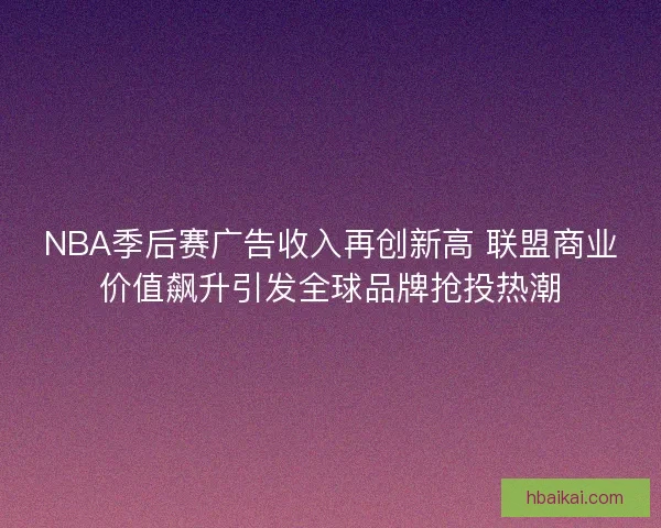 NBA季后赛广告收入再创新高 联盟商业价值飙升引发全球品牌抢投热潮